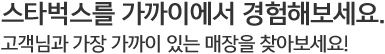 스타벅스를 가까이에서 경험해보세요. 고객님과 가장 가까이 있는 매장을 찾아보세요!