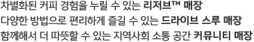 차별화된 커피 경험을 누릴 수 있는 리저브 매장, 다양한 방법으로 편리하게 즐길 수 있는 드라이브 스루 매장, 함께해서 더 따뜻할수 있는 지역사회 소통 공간 커뮤니티 매장